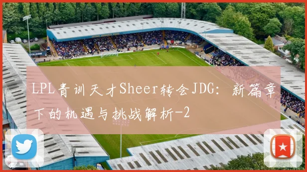 LPL青训天才Sheer转会JDG:新篇章下的机遇与挑战解析