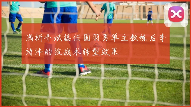 浅析乔斌接任国羽男单主教练后李诗沣的技战术转型效果