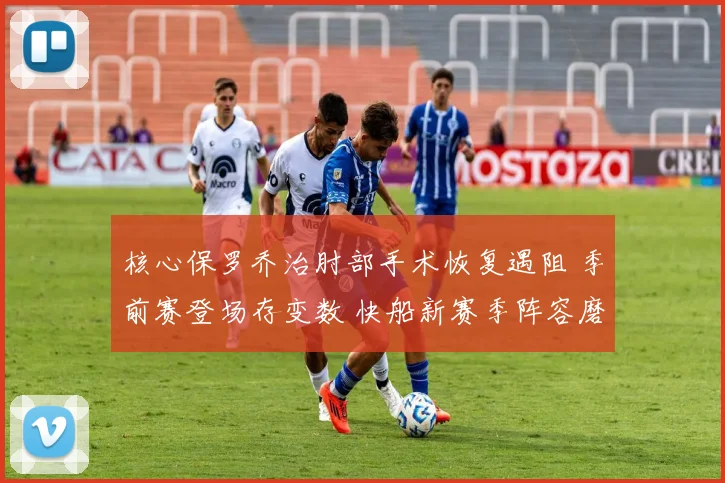核心保罗乔治肘部手术恢复遇阻 季前赛登场存变数 快船新赛季阵容磨合压力陡增