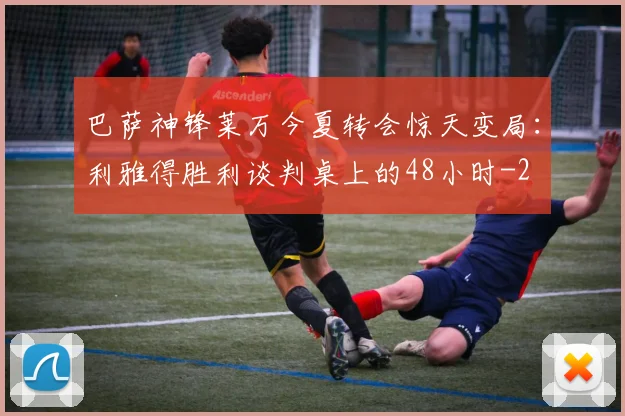 巴萨神锋莱万今夏转会惊天变局:利雅得胜利谈判桌上的48小时