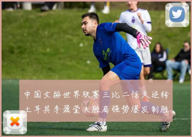 中国女排世界联赛三比二惊天逆转土耳其李盈莹决胜局强势爆发制胜