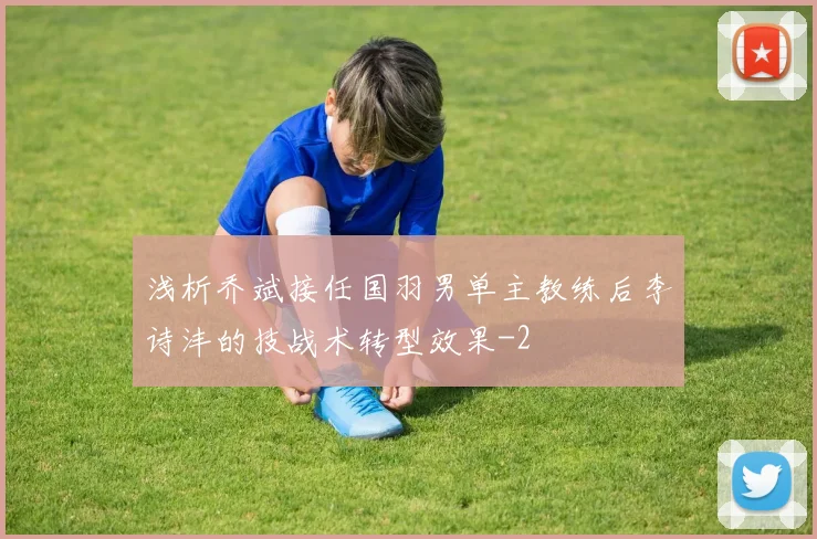 浅析乔斌接任国羽男单主教练后李诗沣的技战术转型效果
