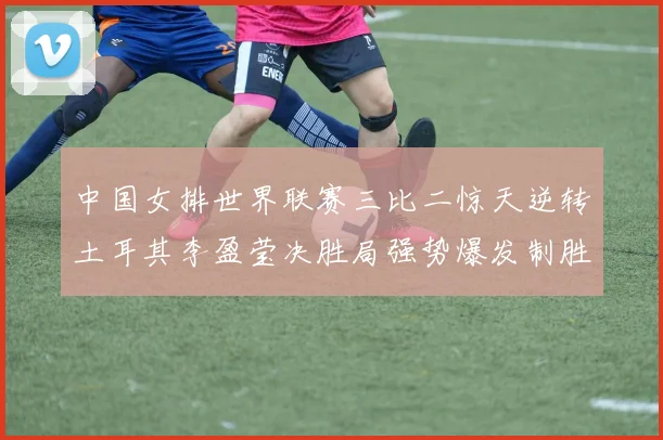 中国女排世界联赛三比二惊天逆转土耳其李盈莹决胜局强势爆发制胜