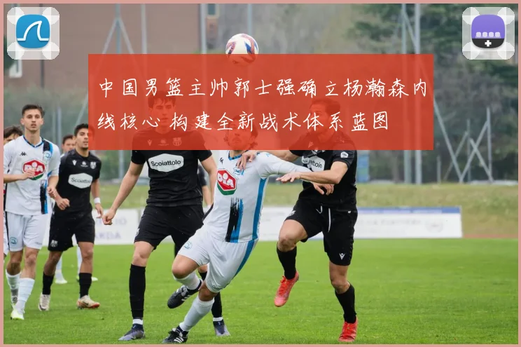 中国男篮主帅郭士强确立杨瀚森内线核心 构建全新战术体系蓝图