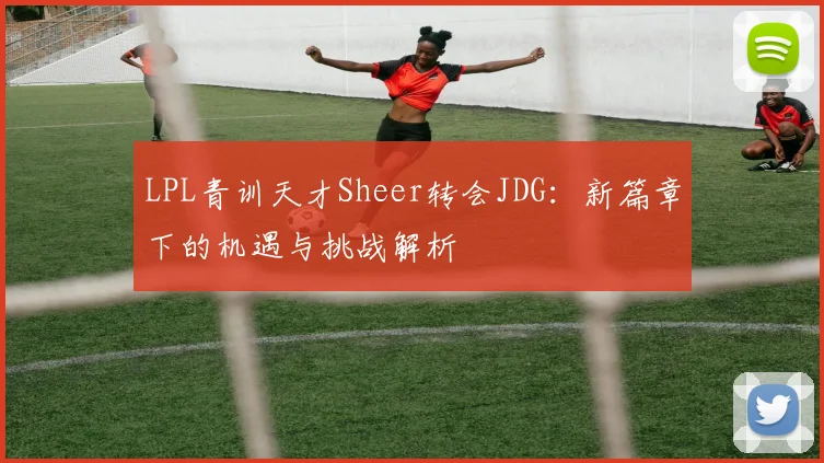 LPL青训天才Sheer转会JDG：新篇章下的机遇与挑战解析