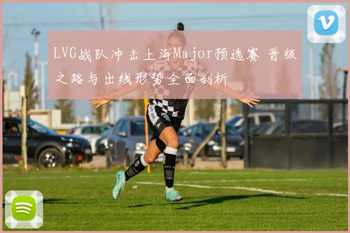 LVG战队冲击上海Major预选赛 晋级之路与出线形势全面剖析