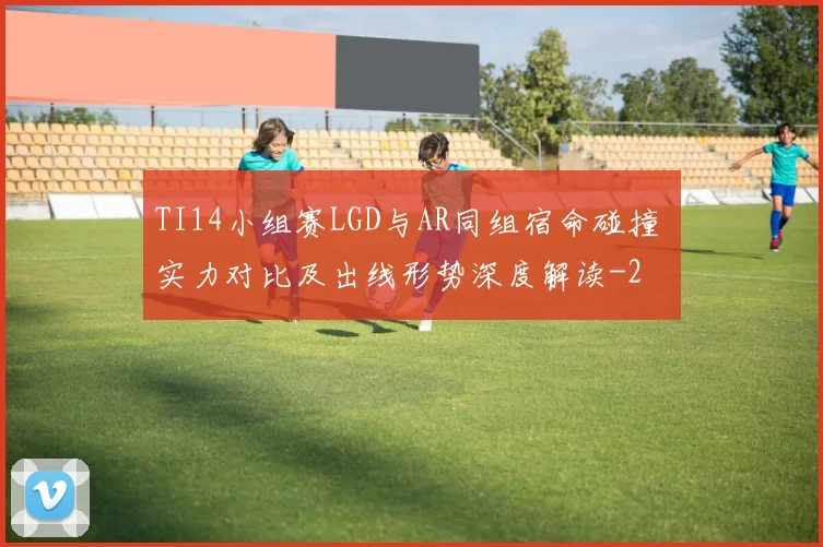 TI14小组赛LGD与AR同组宿命碰撞 实力对比及出线形势深度解读