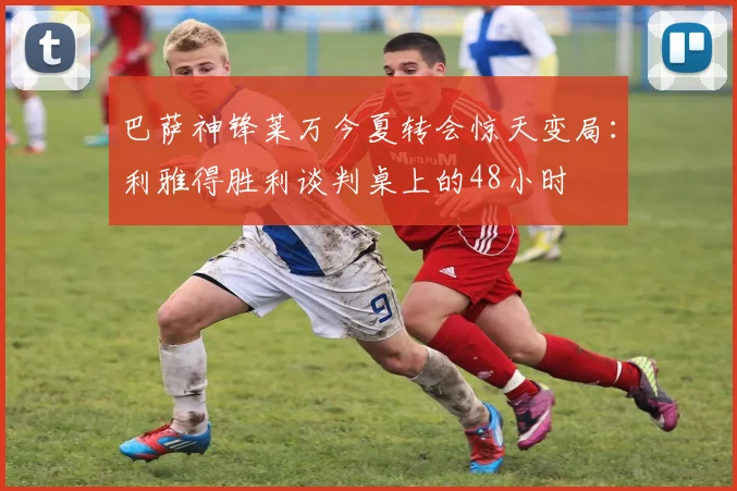 巴萨神锋莱万今夏转会惊天变局：利雅得胜利谈判桌上的48小时