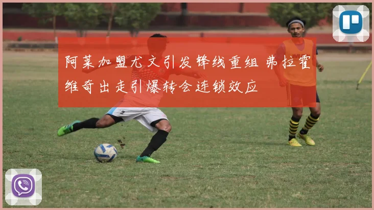 阿莱加盟尤文引发锋线重组 弗拉霍维奇出走引爆转会连锁效应