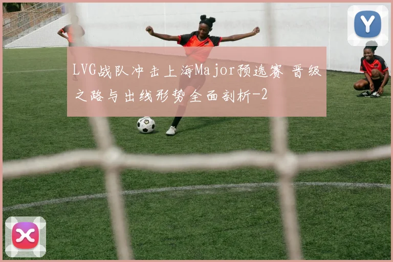 LVG战队冲击上海Major预选赛 晋级之路与出线形势全面剖析