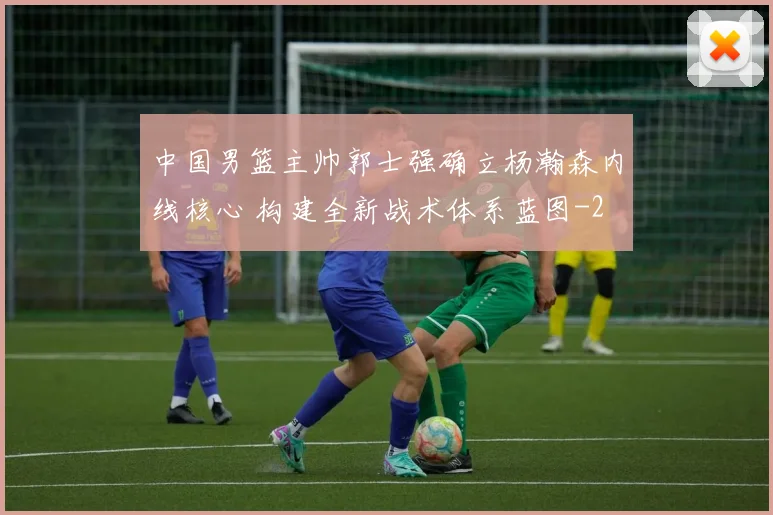 中国男篮主帅郭士强确立杨瀚森内线核心 构建全新战术体系蓝图
