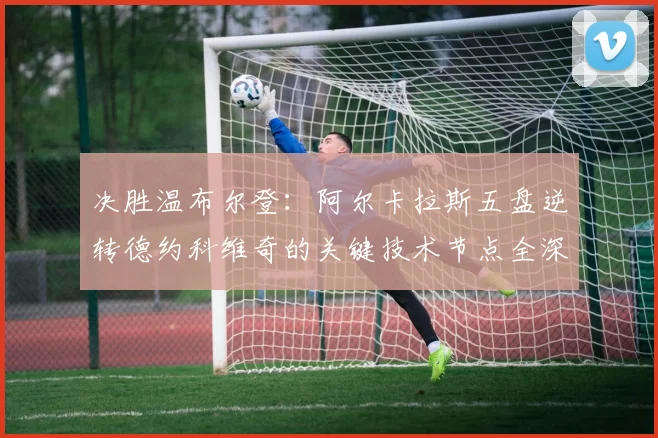 决胜温布尔登：阿尔卡拉斯五盘逆转德约科维奇的关键技术节点全深度复盘